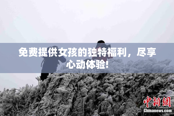 免费提供女孩的独特福利，尽享心动体验!