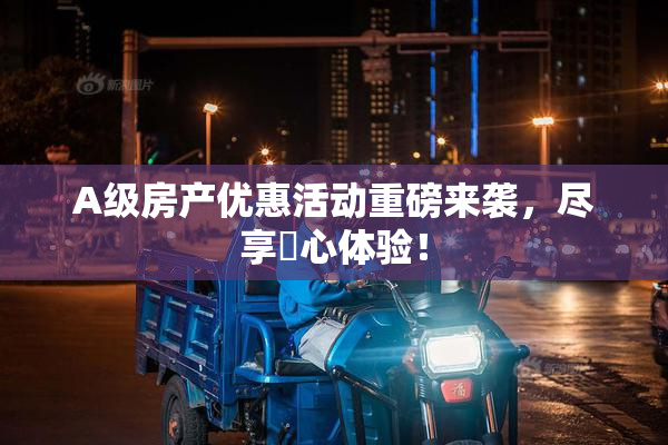 A级房产优惠活动重磅来袭，尽享婬心体验！