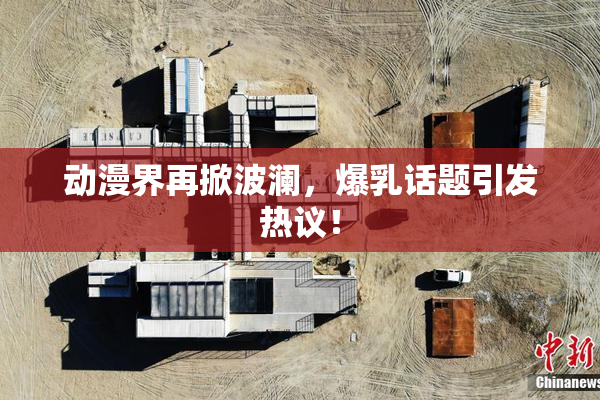 动漫界再掀波澜，爆乳话题引发热议！