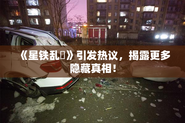 《星铁乱婬》引发热议，揭露更多隐藏真相！
