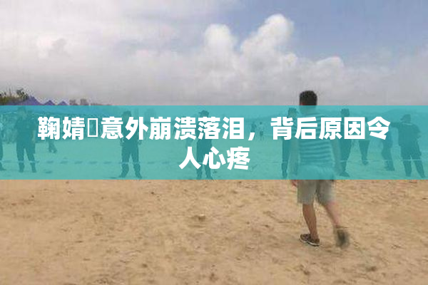鞠婧祎意外崩溃落泪，背后原因令人心疼