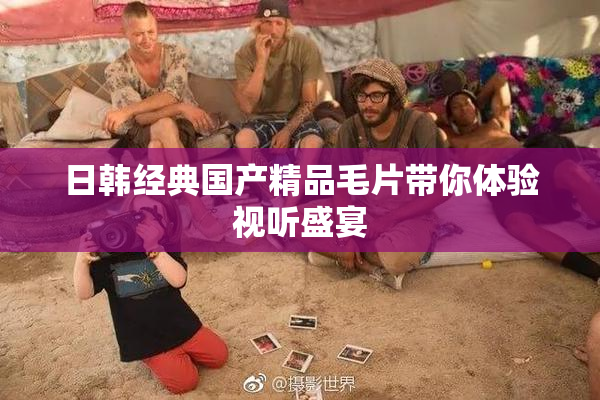 日韩经典国产精品毛片带你体验视听盛宴