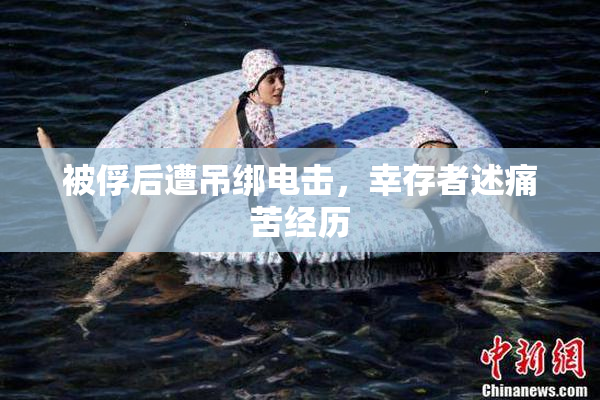 被俘后遭吊绑电击，幸存者述痛苦经历