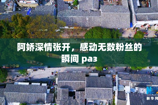 阿娇深情张开，感动无数粉丝的瞬间 раз