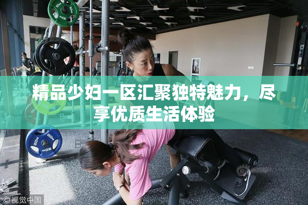 精品少妇一区汇聚独特魅力，尽享优质生活体验