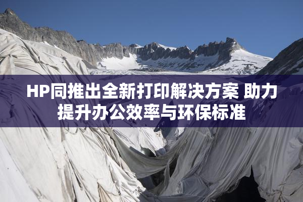 HP同推出全新打印解决方案 助力提升办公效率与环保标准