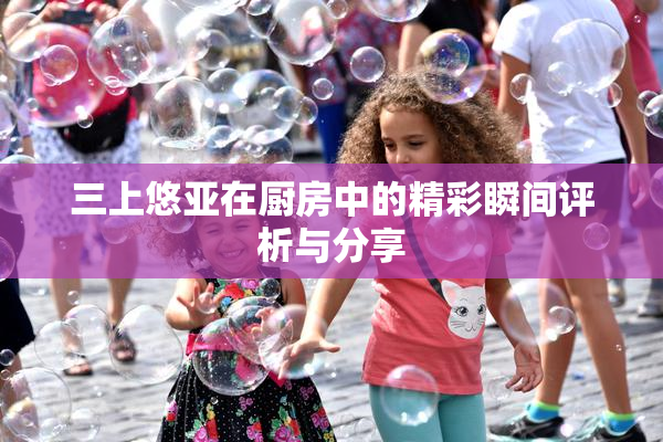 三上悠亚在厨房中的精彩瞬间评析与分享