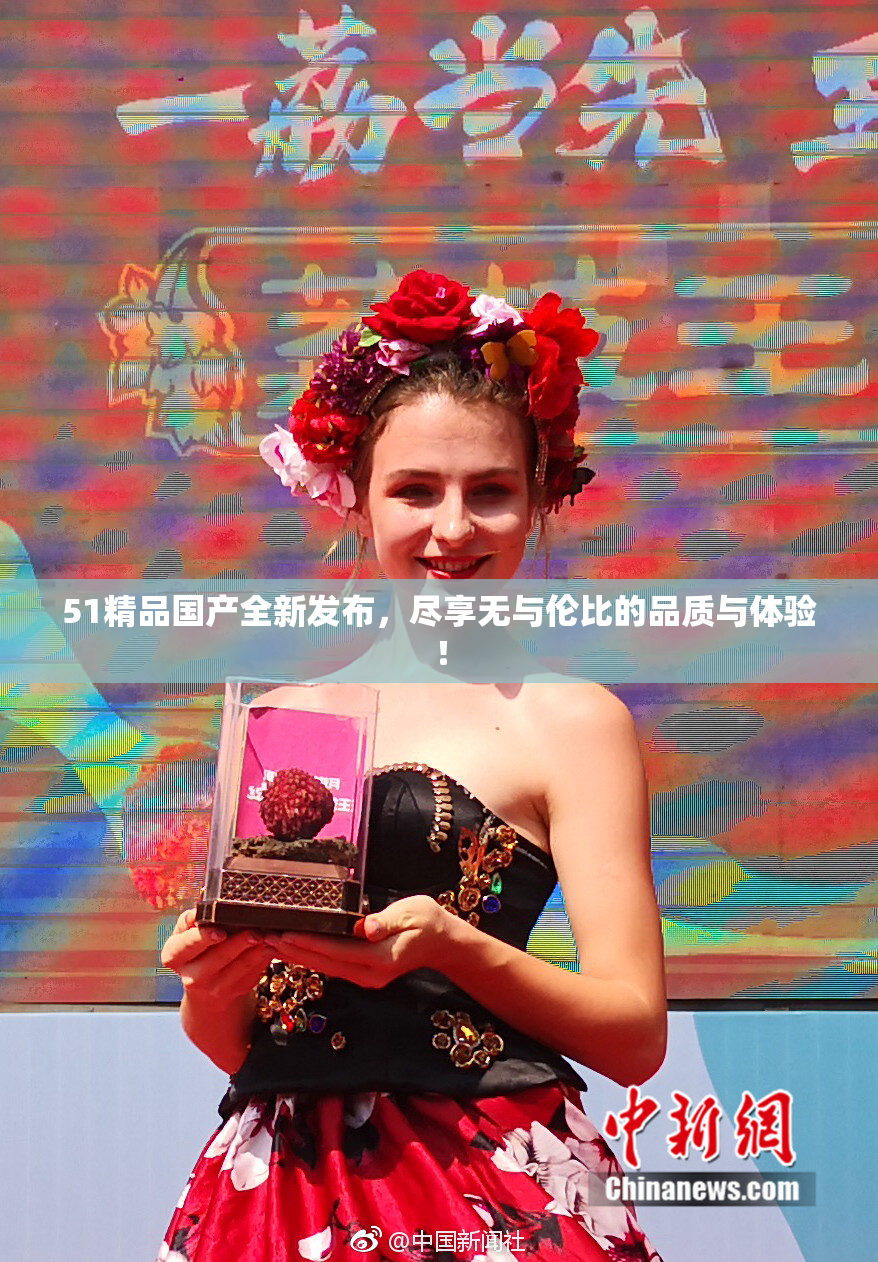 51精品国产全新发布，尽享无与伦比的品质与体验！