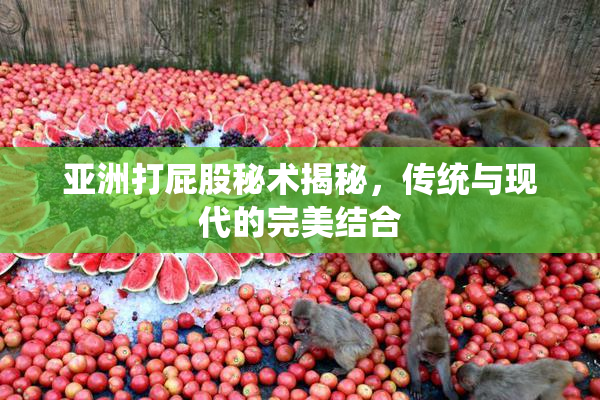 亚洲打屁股秘术揭秘，传统与现代的完美结合