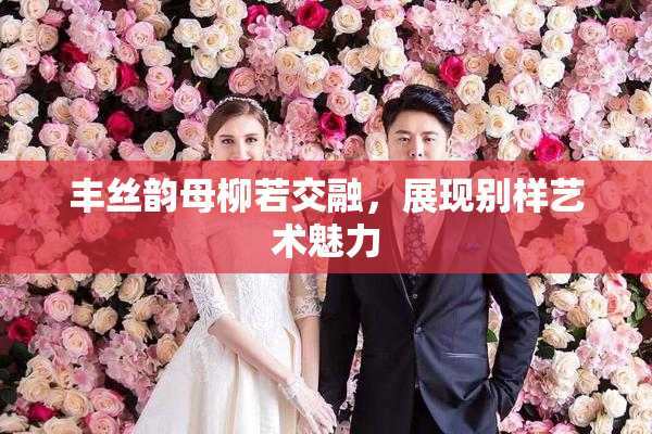 丰丝韵母柳若交融，展现别样艺术魅力