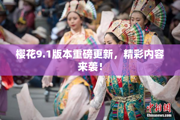 樱花9.1版本重磅更新，精彩内容来袭！