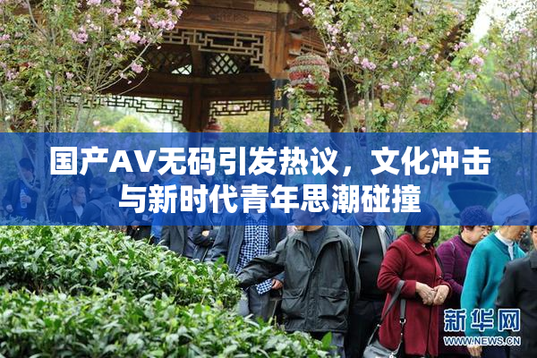 国产AV无码引发热议，文化冲击与新时代青年思潮碰撞