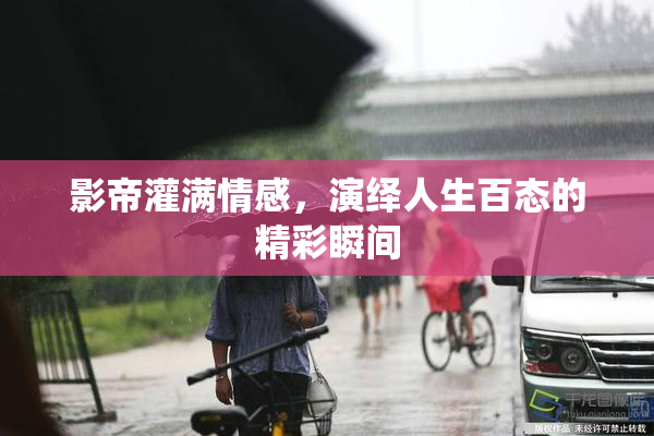 影帝灌满情感，演绎人生百态的精彩瞬间