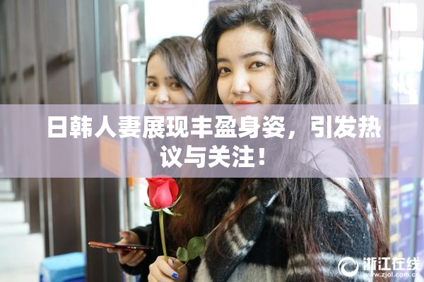 日韩人妻展现丰盈身姿，引发热议与关注！