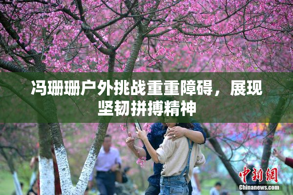 冯珊珊户外挑战重重障碍，展现坚韧拼搏精神