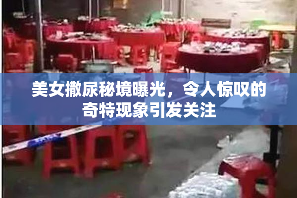 美女撒尿秘境曝光，令人惊叹的奇特现象引发关注