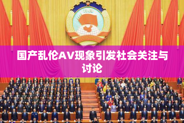 国产乱伦AV现象引发社会关注与讨论