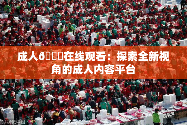 成人🔞在线观看：探索全新视角的成人内容平台