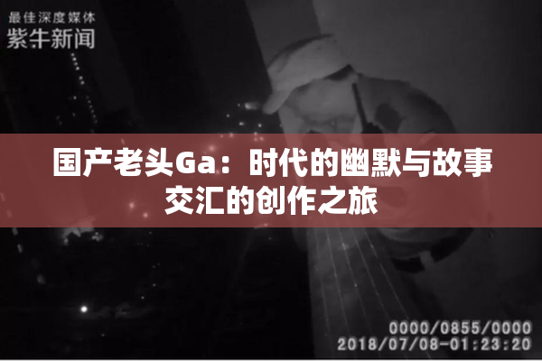 国产老头Ga：时代的幽默与故事交汇的创作之旅