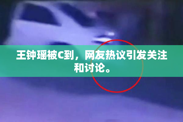 王钟瑶被C到，网友热议引发关注和讨论。
