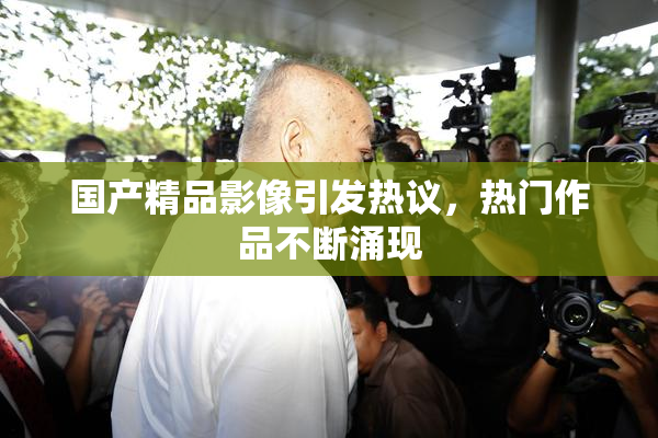 国产精品影像引发热议，热门作品不断涌现