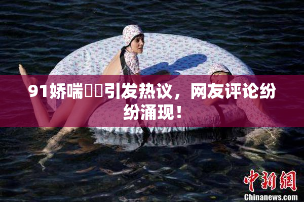 91娇喘❌‌引发热议，网友评论纷纷涌现！