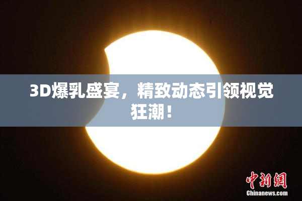 3D爆乳盛宴，精致动态引领视觉狂潮！