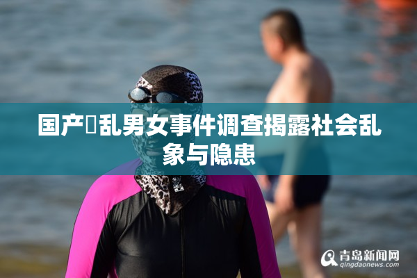 国产婬乱男女事件调查揭露社会乱象与隐患