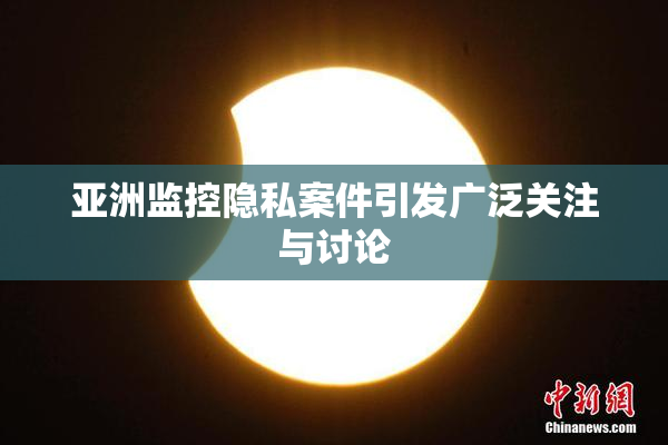 亚洲监控隐私案件引发广泛关注与讨论