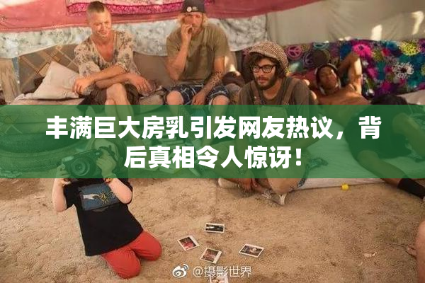 丰满巨大房乳引发网友热议，背后真相令人惊讶！