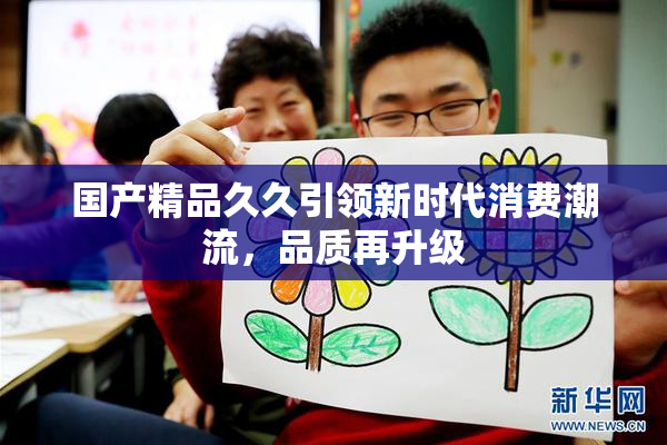 国产精品久久引领新时代消费潮流，品质再升级