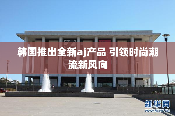 韩国推出全新aj产品 引领时尚潮流新风向