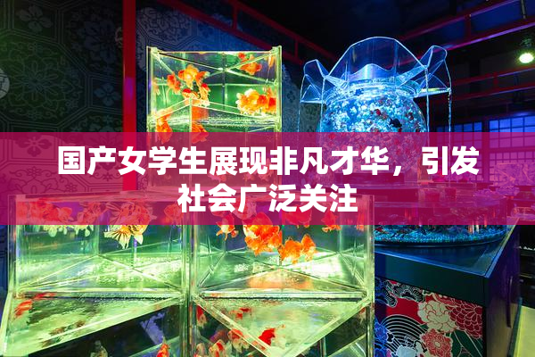 国产女学生展现非凡才华，引发社会广泛关注