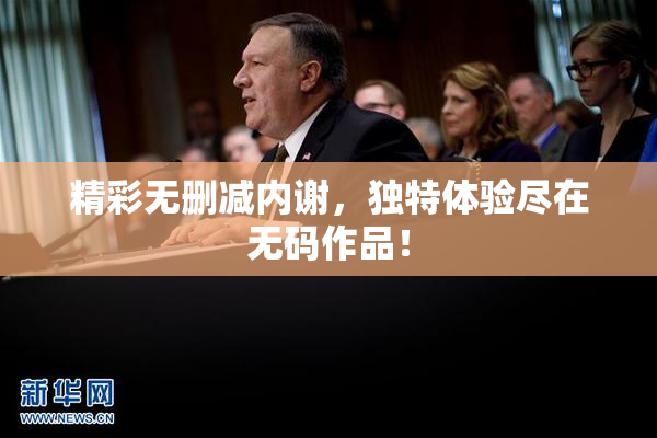 精彩无删减内谢，独特体验尽在无码作品！