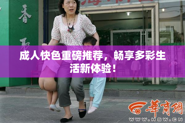 成人快色重磅推荐，畅享多彩生活新体验！