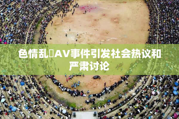 色情乱婬AV事件引发社会热议和严肃讨论