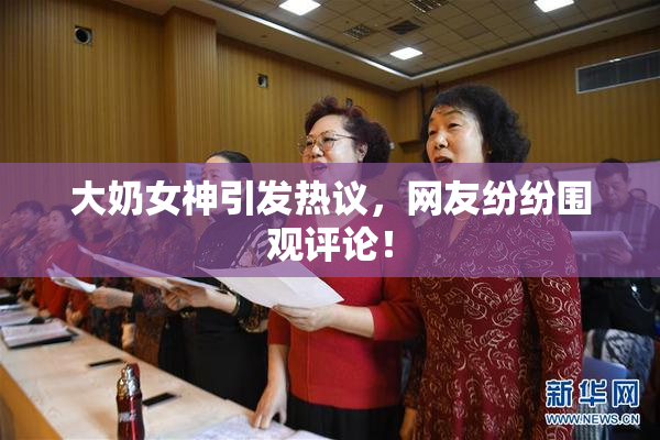 大奶女神引发热议，网友纷纷围观评论！