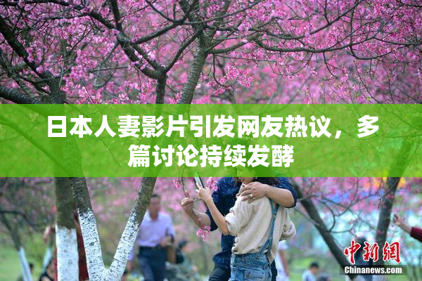日本人妻影片引发网友热议，多篇讨论持续发酵