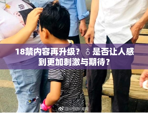 18禁内容再升级？♂是否让人感到更加刺激与期待？