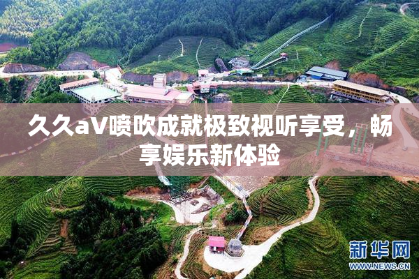 久久aV喷吹成就极致视听享受，畅享娱乐新体验