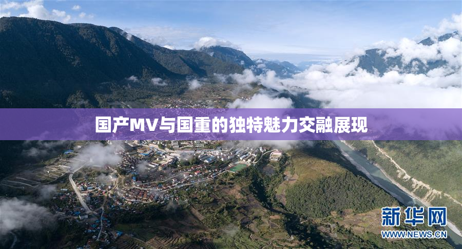 国产MV与国重的独特魅力交融展现