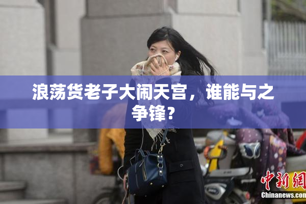 浪荡货老子大闹天宫，谁能与之争锋？