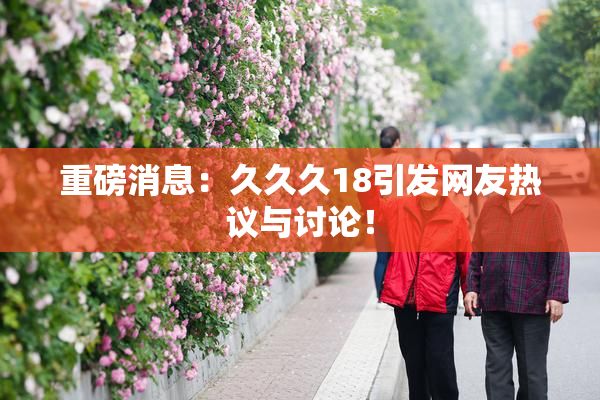 重磅消息：久久久18引发网友热议与讨论！