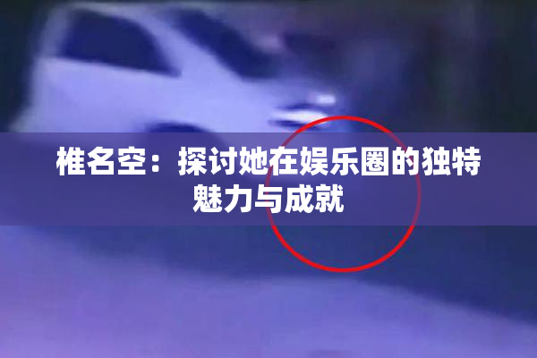 椎名空：探讨她在娱乐圈的独特魅力与成就