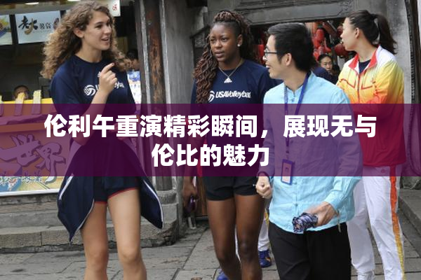 伦利午重演精彩瞬间，展现无与伦比的魅力