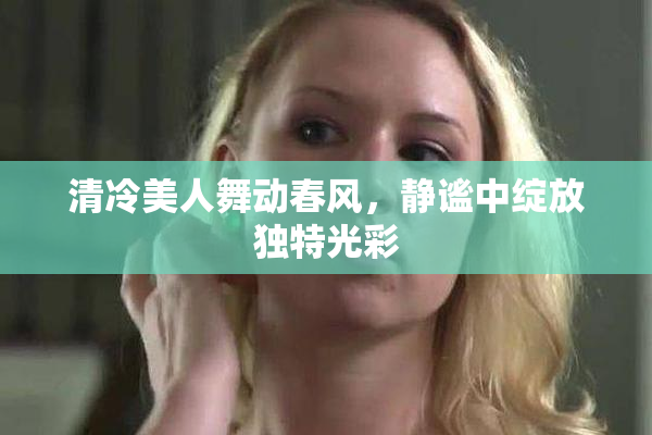 清冷美人舞动春风，静谧中绽放独特光彩