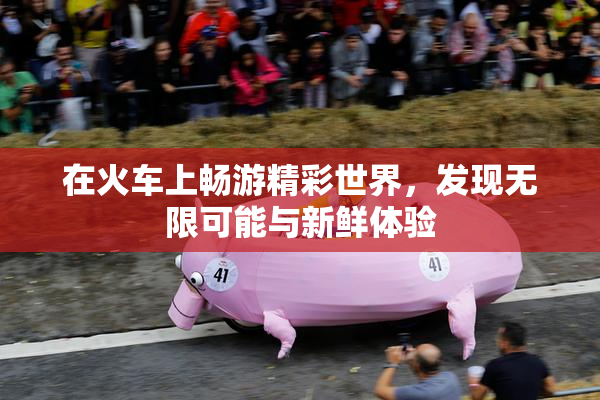 在火车上畅游精彩世界，发现无限可能与新鲜体验