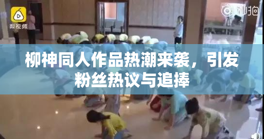 柳神同人作品热潮来袭，引发粉丝热议与追捧