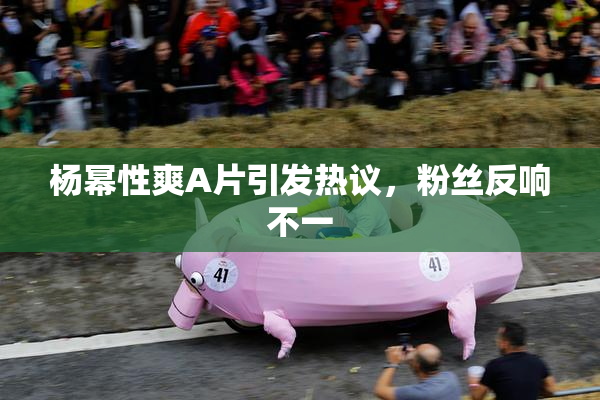 杨幂性爽A片引发热议，粉丝反响不一