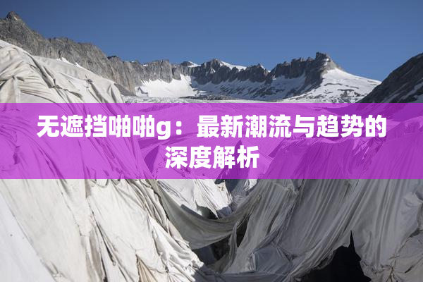 无遮挡啪啪g：最新潮流与趋势的深度解析